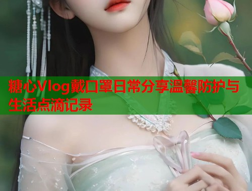 糖心Vlog戴口罩日常分享温馨防护与生活点滴记录