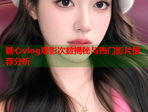 糖心vlog观影次数揭秘与热门影片推荐分析