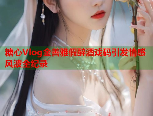 糖心Vlog金善雅假醉酒戏码引发情感风波全纪录