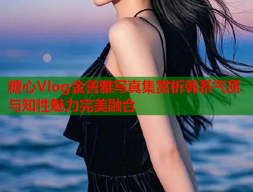 糖心Vlog金善雅写真集赏析韩系气质与知性魅力完美融合