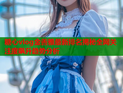 糖心vlog金善雅最新排名揭秘全网关注度飙升趋势分析