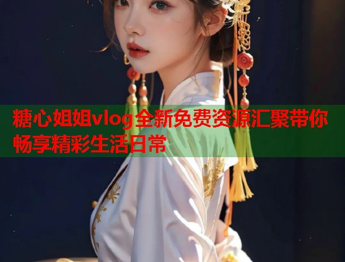 糖心姐姐vlog全新免费资源汇聚带你畅享精彩生活日常