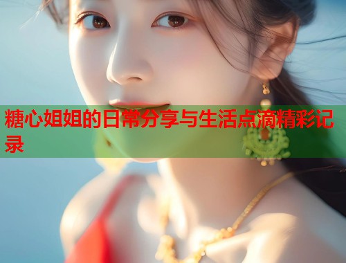 糖心姐姐的日常分享与生活点滴精彩记录