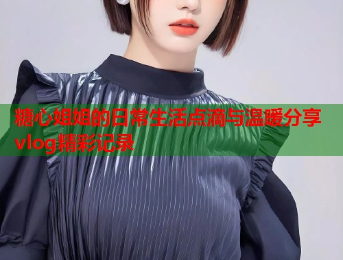糖心姐姐的日常生活点滴与温暖分享vlog精彩记录