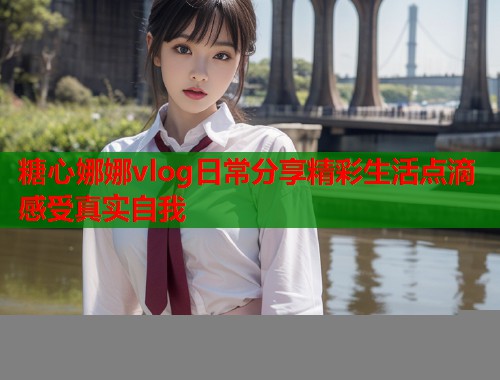 糖心娜娜vlog日常分享精彩生活点滴感受真实自我