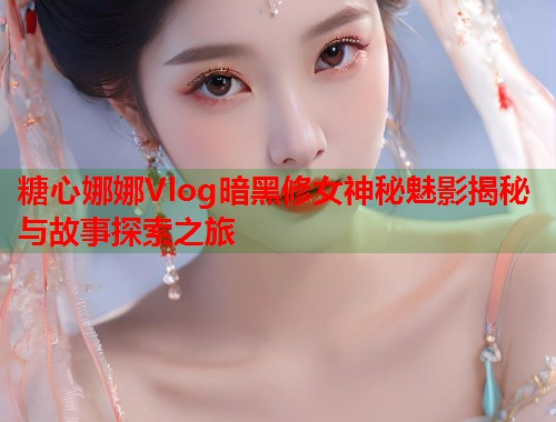 糖心娜娜Vlog暗黑修女神秘魅影揭秘与故事探索之旅