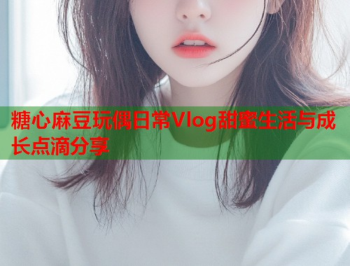 糖心麻豆玩偶日常Vlog甜蜜生活与成长点滴分享