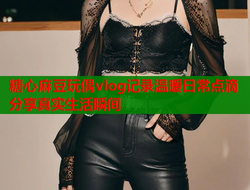 糖心麻豆玩偶vlog记录温暖日常点滴分享真实生活瞬间
