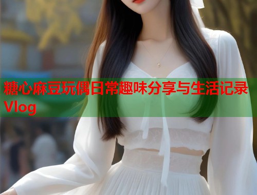 糖心麻豆玩偶日常趣味分享与生活记录Vlog