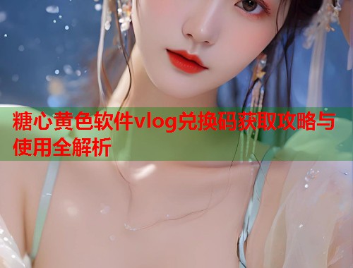 糖心黄色软件vlog兑换码获取攻略与使用全解析