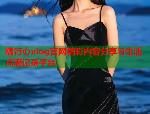 糖行心vlog官网精彩内容分享与生活点滴记录平台