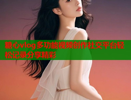 糖心vlog多功能视频创作社交平台轻松记录分享精彩