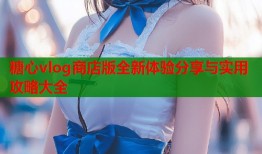 糖心vlog商店版全新体验分享与实用攻略大全