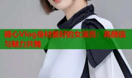糖心Vlog身材最好的女演员：高颜值与魅力共舞