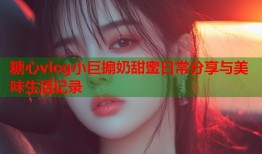 糖心vlog小巨搧奶甜蜜日常分享与美味生活记录