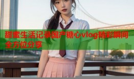 甜蜜生活记录国产糖心vlog精彩瞬间全方位分享