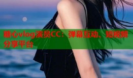 糖心vlog演员CC：弹幕互动、短视频分享平台