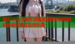 糖心vlog小桃不惊醒挑战精彩回放轻松体验沉浸式互动乐趣