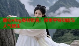 糖心vlog身材排名：探索平特功能与人气博主