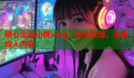 糖心出品小桃vlog：安全在线，丰富成人内容