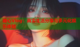 糖心Vlog：真实生活分享与多元化娱乐体验