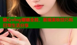 糖心vlog娜娜全脸，展现美妆技巧和日常生活分享