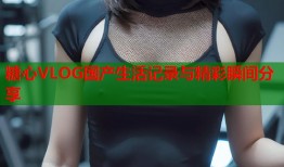 糖心VLOG国产生活记录与精彩瞬间分享