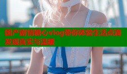 国产剧情糖心vlog带你体验生活点滴发现真实与温暖