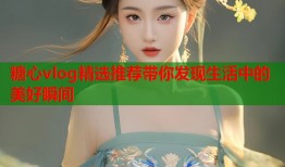 糖心vlog精选推荐带你发现生活中的美好瞬间