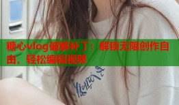 糖心vlog破解补丁：解锁无限创作自由，轻松编辑视频