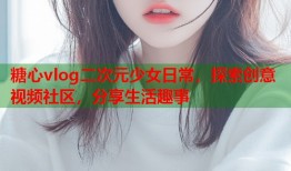 糖心vlog二次元少女日常，探索创意视频社区，分享生活趣事