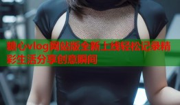糖心vlog网站版全新上线轻松记录精彩生活分享创意瞬间