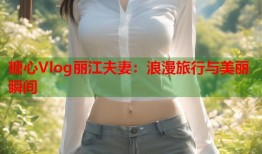 糖心Vlog丽江夫妻：浪漫旅行与美丽瞬间