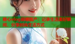 糖心vlog丽娜国产：记录生活美好瞬间，分享时尚生活方式
