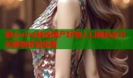 糖心vlog精选国产好物入口网站全方位购物体验指南