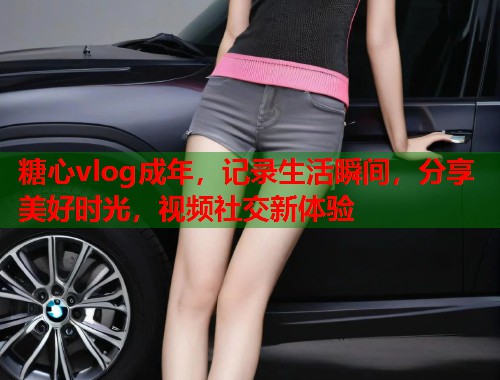 糖心vlog成年，记录生活瞬间，分享美好时光，视频社交新体验