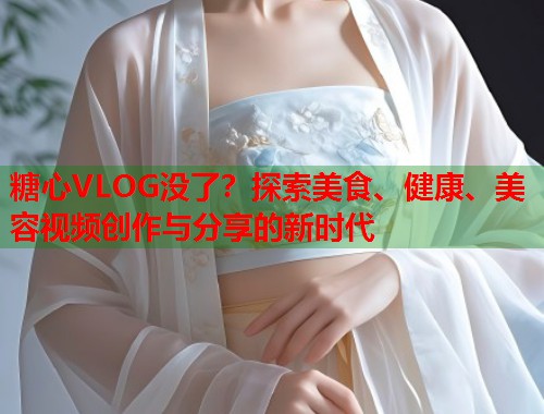 糖心VLOG没了？探索美食、健康、美容视频创作与分享的新时代