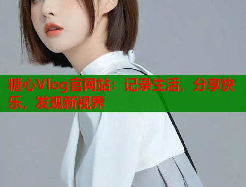 糖心Vlog官网站：记录生活，分享快乐，发现新视界