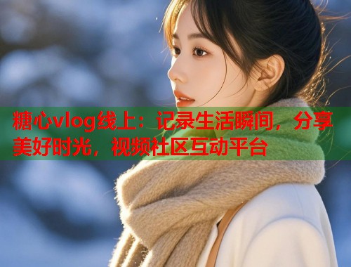 糖心vlog线上：记录生活瞬间，分享美好时光，视频社区互动平台