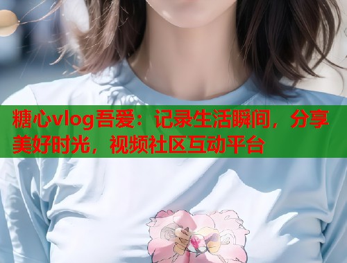 糖心vlog吾爱：记录生活瞬间，分享美好时光，视频社区互动平台