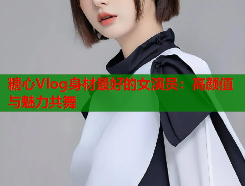 糖心Vlog身材最好的女演员：高颜值与魅力共舞