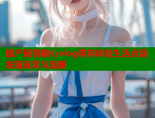 国产剧情糖心vlog带你体验生活点滴发现真实与温暖