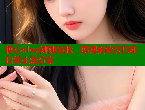 糖心vlog娜娜全脸，展现美妆技巧和日常生活分享