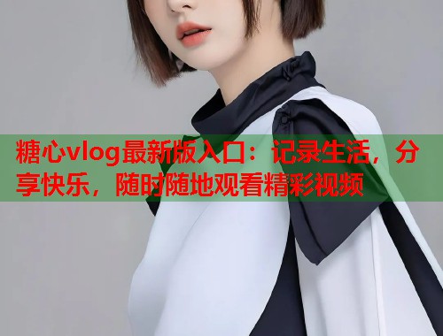 糖心vlog最新版入口：记录生活，分享快乐，随时随地观看精彩视频