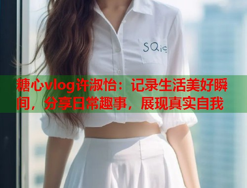糖心vlog许淑怡：记录生活美好瞬间，分享日常趣事，展现真实自我