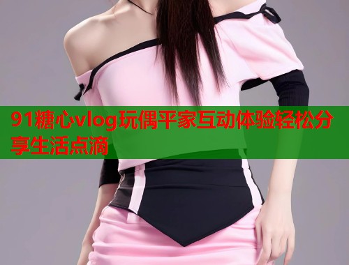 91糖心vlog玩偶平家互动体验轻松分享生活点滴