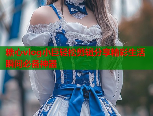 糖心vlog小巨轻松剪辑分享精彩生活瞬间必备神器