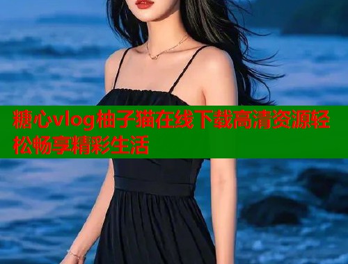 糖心vlog柚子猫在线下载高清资源轻松畅享精彩生活