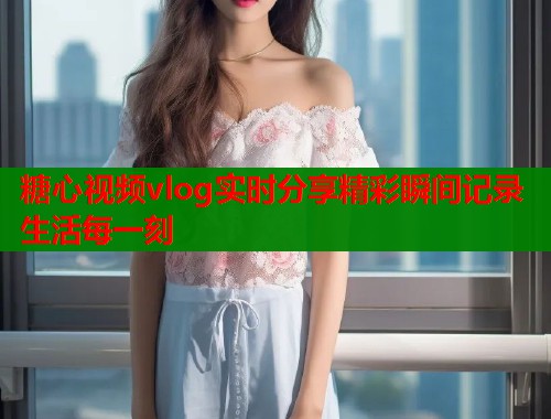 糖心视频vlog实时分享精彩瞬间记录生活每一刻