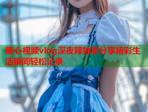 糖心视频vlog深夜释独家分享精彩生活瞬间轻松记录